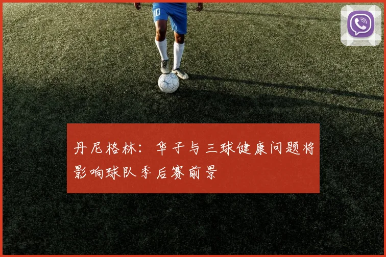 丹尼格林：华子与三球健康问题将影响球队季后赛前景