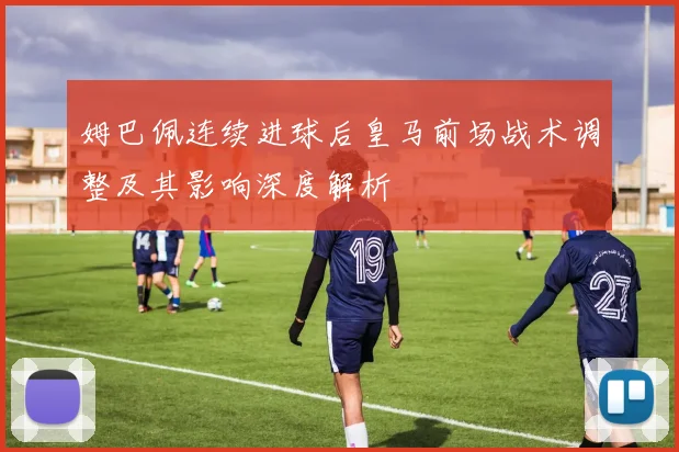 姆巴佩连续进球后皇马前场战术调整及其影响深度解析
