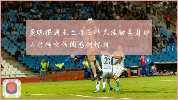 曼晚报道米兰与芒特无接触其身边人对转会传闻感到惊讶