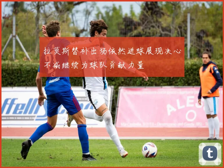拉莫斯替补出场依然进球展现决心不减继续为球队贡献力量