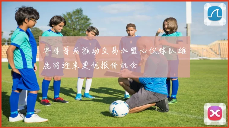 字母哥或推动交易加盟心仪球队雄鹿将迎来更优报价机会