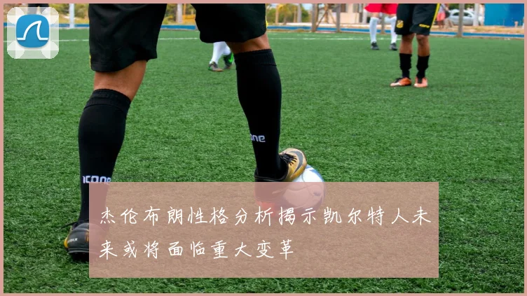 杰伦布朗性格分析揭示凯尔特人未来或将面临重大变革