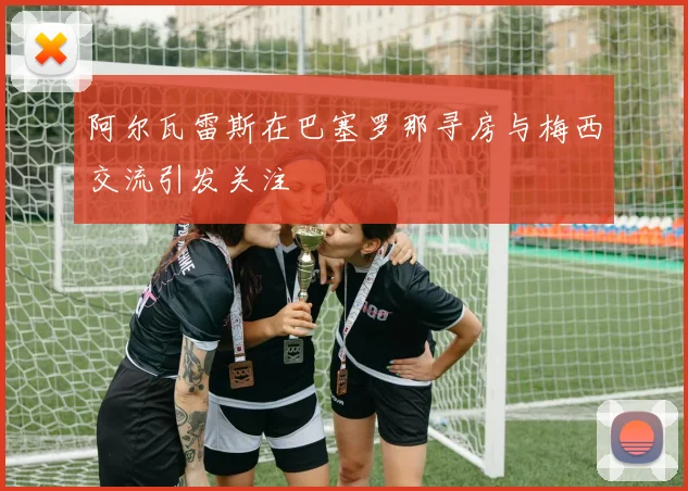 阿尔瓦雷斯在巴塞罗那寻房与梅西交流引发关注