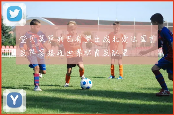 登贝莱萨利巴有望出战北爱法国首发阵容接近世界杯首发配置