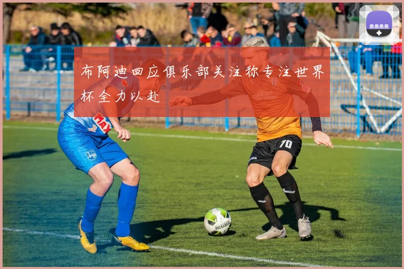 布阿迪回应俱乐部关注称专注世界杯全力以赴
