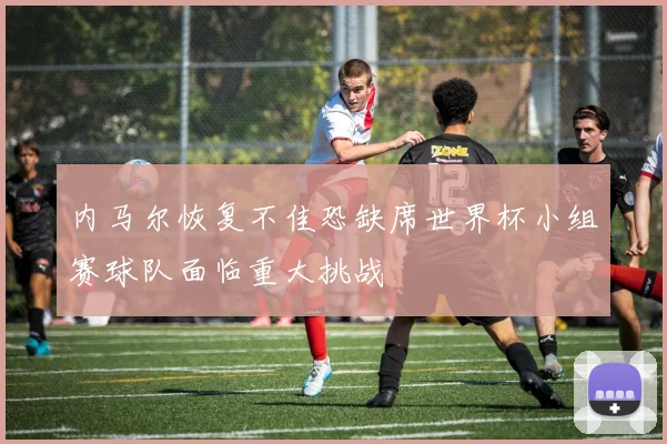 内马尔恢复不佳恐缺席世界杯小组赛球队面临重大挑战