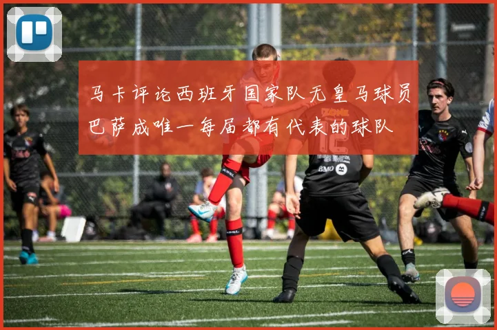 马卡评论西班牙国家队无皇马球员巴萨成唯一每届都有代表的球队