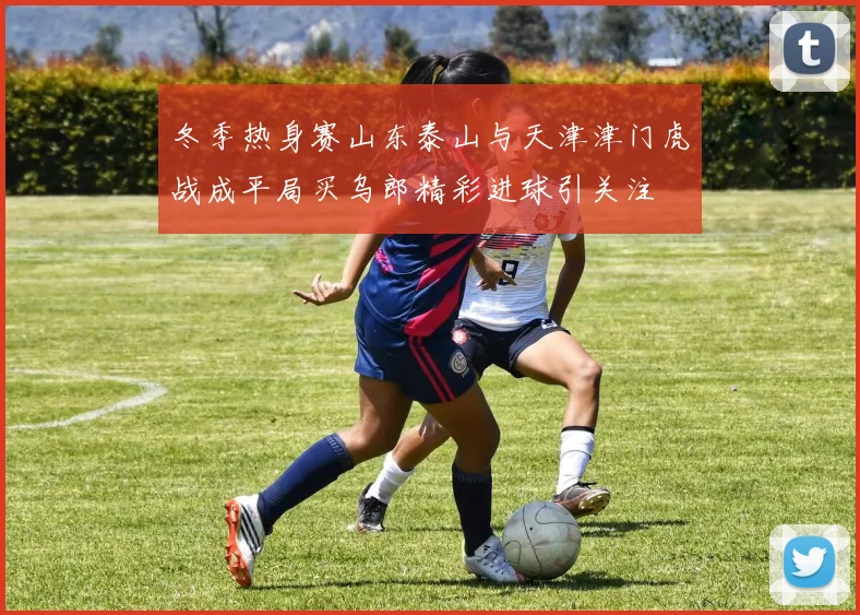 冬季热身赛山东泰山与天津津门虎战成平局买乌郎精彩进球引关注