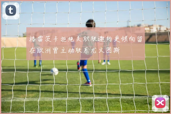 格雷茨卡拒绝美职联邀约更倾向留在欧洲曾主动联系尤文图斯