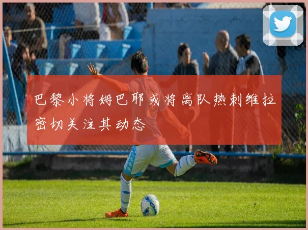 巴黎小将姆巴耶或将离队热刺维拉密切关注其动态