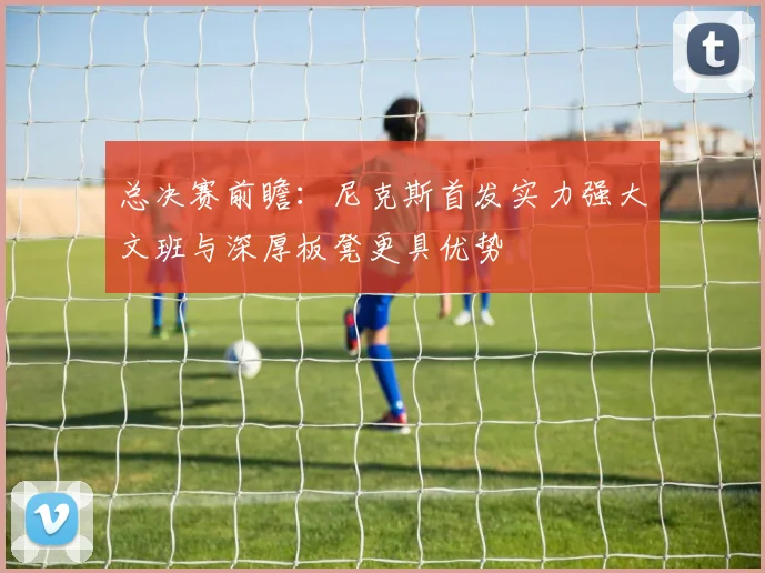 总决赛前瞻：尼克斯首发实力强大文班与深厚板凳更具优势