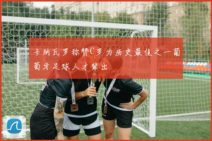 卡纳瓦罗称赞C罗为历史最佳之一葡萄牙足球人才辈出
