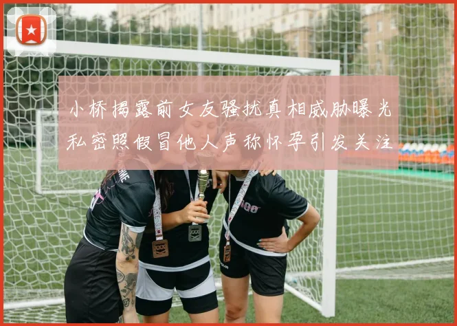 小桥揭露前女友骚扰真相威胁曝光私密照假冒他人声称怀孕引发关注