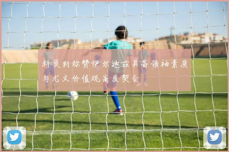 科莫利称赞伊尔迪兹具备领袖素质与尤文价值观高度契合