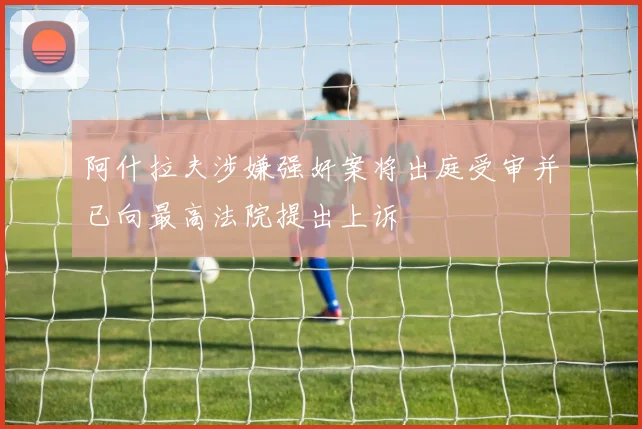 阿什拉夫涉嫌强奸案将出庭受审并已向最高法院提出上诉